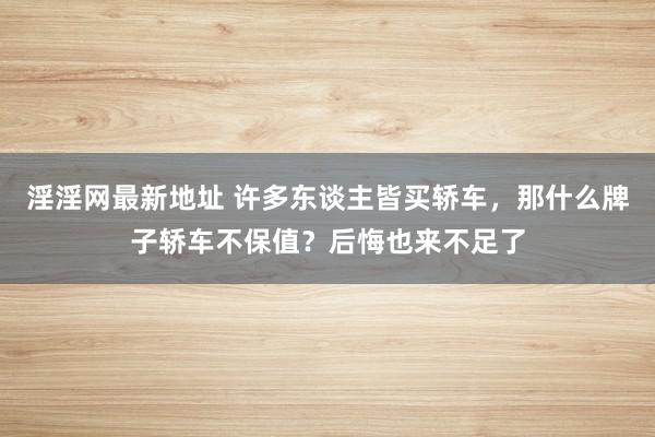 淫淫网最新地址 许多东谈主皆买轿车，那什么牌子轿车不保值？后悔也来不足了