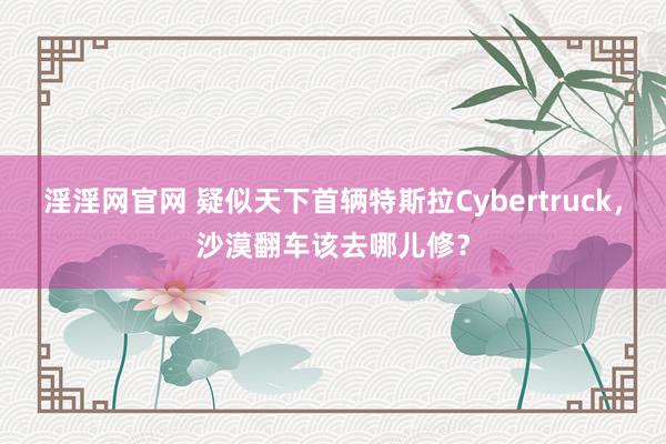 淫淫网官网 疑似天下首辆特斯拉Cybertruck，沙漠翻车该去哪儿修？