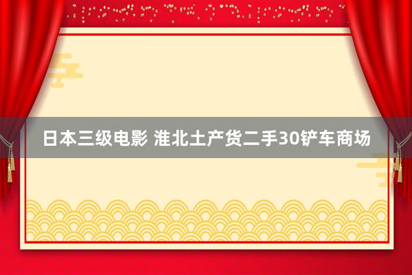 日本三级电影 淮北土产货二手30铲车商场