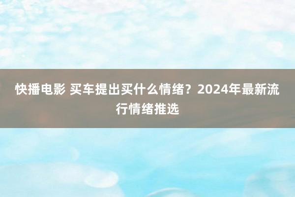 快播电影 买车提出买什么情绪？2024年最新流行情绪推选