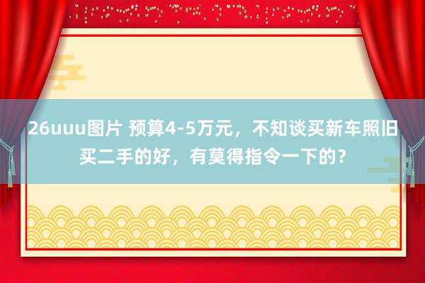 26uuu图片 预算4-5万元，不知谈买新车照旧买二手的好，有莫得指令一下的？