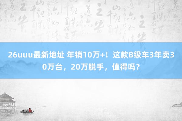 26uuu最新地址 年销10万+！这款B级车3年卖30万台，20万脱手，值得吗？