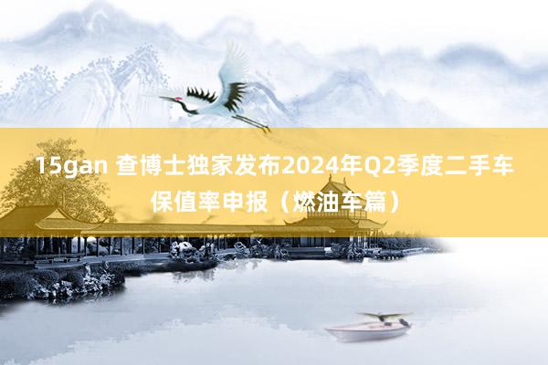 15gan 查博士独家发布2024年Q2季度二手车保值率申报（燃油车篇）