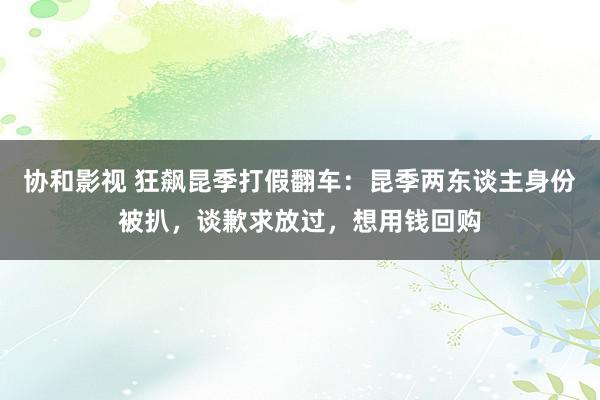 协和影视 狂飙昆季打假翻车：昆季两东谈主身份被扒，谈歉求放过，想用钱回购