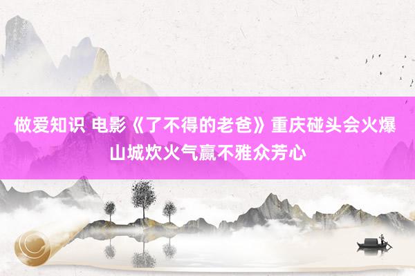 做爱知识 电影《了不得的老爸》重庆碰头会火爆 山城炊火气赢不雅众芳心