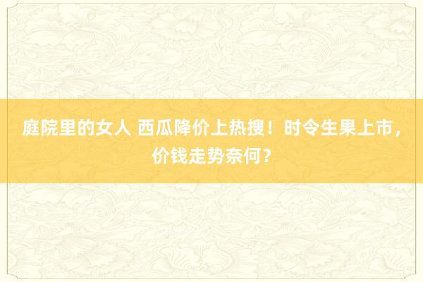 庭院里的女人 西瓜降价上热搜！时令生果上市，价钱走势奈何？