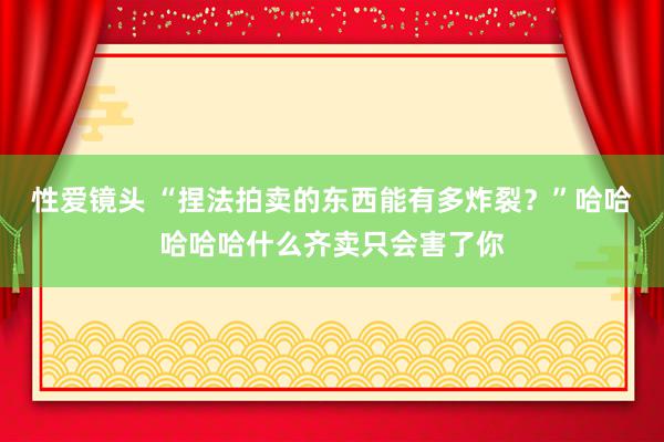 性爱镜头 “捏法拍卖的东西能有多炸裂？”哈哈哈哈哈什么齐卖只会害了你