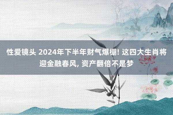 性爱镜头 2024年下半年财气爆棚! 这四大生肖将迎金融春风, 资产翻倍不是梦