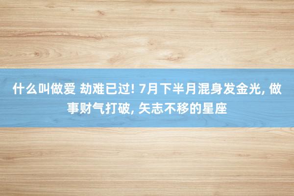 什么叫做爱 劫难已过! 7月下半月混身发金光, 做事财气打破, 矢志不移的星座