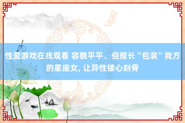 性爱游戏在线观看 容貌平平、但擅长“包装”我方的星座女, 让异性镂心刻骨