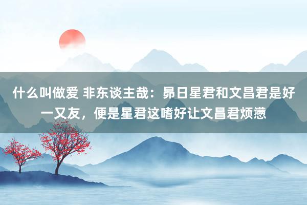 什么叫做爱 非东谈主哉：昴日星君和文昌君是好一又友，便是星君这嗜好让文昌君烦懑