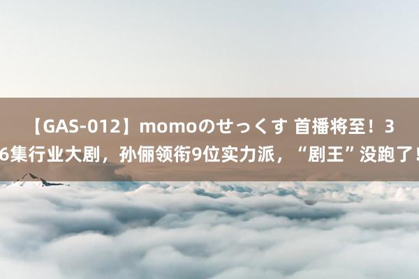 【GAS-012】momoのせっくす 首播将至！36集行业大剧，孙俪领衔9位实力派，“剧王”没跑了！