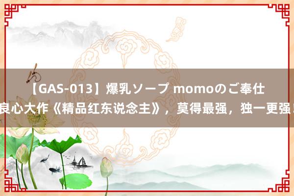 【GAS-013】爆乳ソープ momoのご奉仕 良心大作《精品红东说念主》，莫得最强，独一更强！