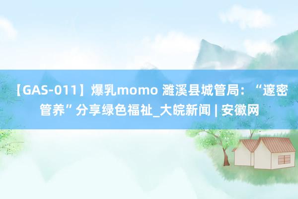 【GAS-011】爆乳momo 濉溪县城管局：“邃密管养”分享绿色福祉_大皖新闻 | 安徽网