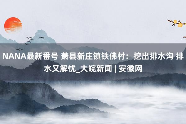 NANA最新番号 萧县新庄镇铁佛村：挖出排水沟 排水又解忧_大皖新闻 | 安徽网