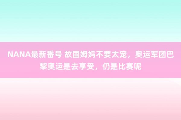 NANA最新番号 故国姆妈不要太宠，奥运军团巴黎奥运是去享受，仍是比赛呢