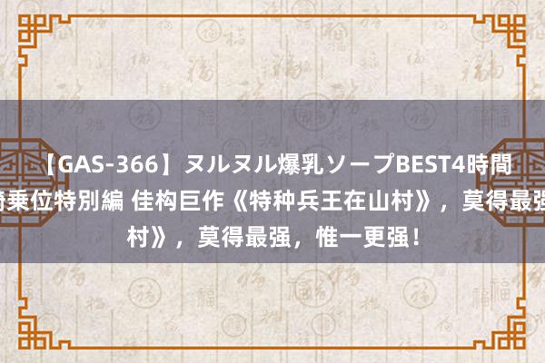 【GAS-366】ヌルヌル爆乳ソープBEST4時間 マットSEX騎乗位特別編 佳构巨作《特种兵王在山村》，莫得最强，惟一更强！