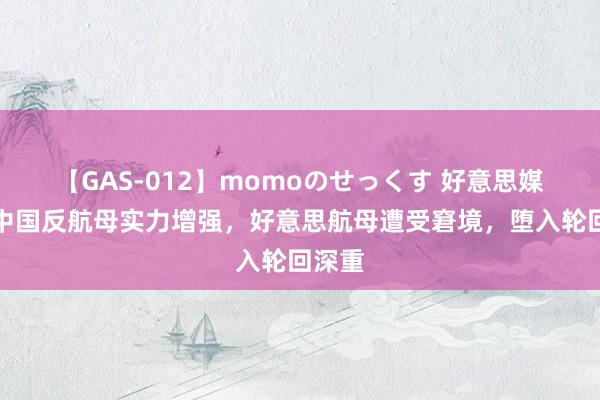 【GAS-012】momoのせっくす 好意思媒称：中国反航母实力增强，好意思航母遭受窘境，堕入轮回深重