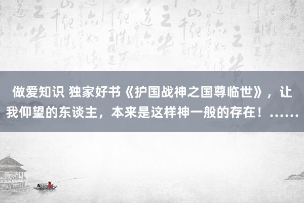 做爱知识 独家好书《护国战神之国尊临世》，让我仰望的东谈主，本来是这样神一般的存在！……