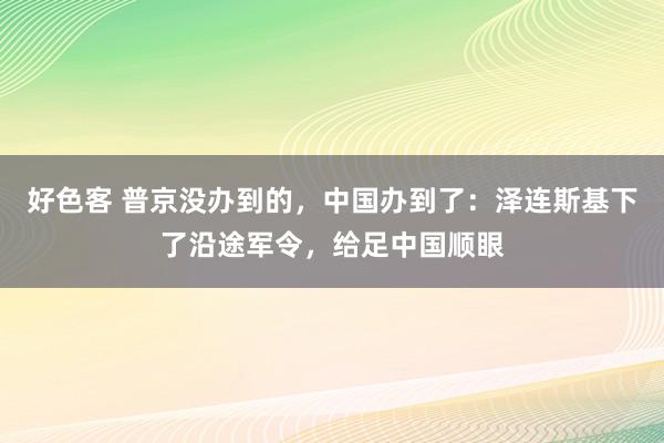 好色客 普京没办到的，中国办到了：泽连斯基下了沿途军令，给足中国顺眼