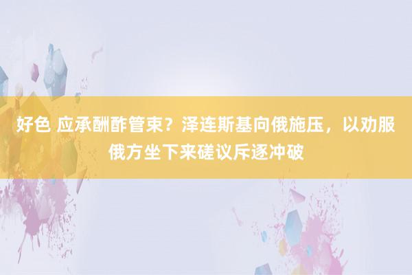 好色 应承酬酢管束？泽连斯基向俄施压，以劝服俄方坐下来磋议斥逐冲破