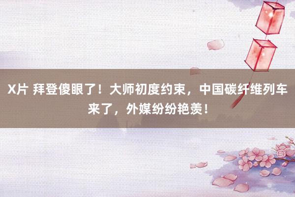 X片 拜登傻眼了！大师初度约束，中国碳纤维列车来了，外媒纷纷艳羡！