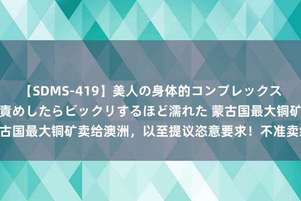 【SDMS-419】美人の身体的コンプレックスを、じっくり弄って羞恥責めしたらビックリするほど濡れた 蒙古国最大铜矿卖给澳洲，以至提议恣意要求！不准卖给中国矿石？