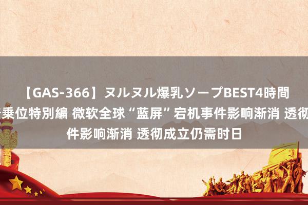 【GAS-366】ヌルヌル爆乳ソープBEST4時間 マットSEX騎乗位特別編 微软全球“蓝屏”宕机事件影响渐消 透彻成立仍需时日