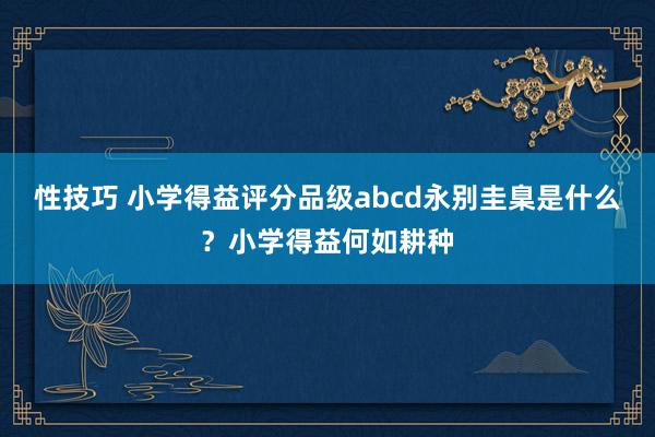 性技巧 小学得益评分品级abcd永别圭臬是什么？小学得益何如耕种