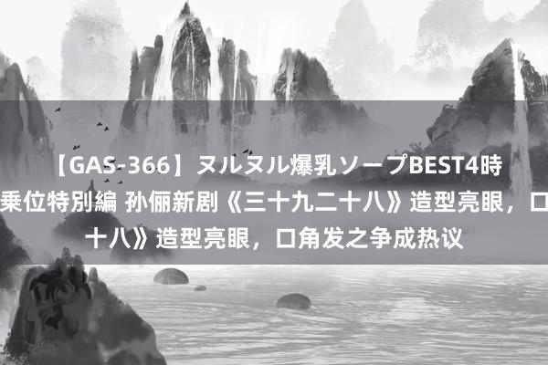 【GAS-366】ヌルヌル爆乳ソープBEST4時間 マットSEX騎乗位特別編 孙俪新剧《三十九二十八》造型亮眼，口角发之争成热议