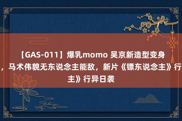 【GAS-011】爆乳momo 吴京新造型变身艺术家，马术伟貌无东说念主能敌，新片《镖东说念主》行异日袭