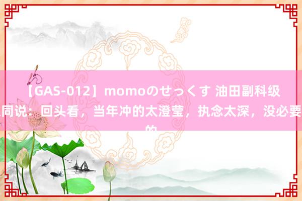 【GAS-012】momoのせっくす 油田副科级伙同说：回头看，当年冲的太澄莹，执念太深，没必要的