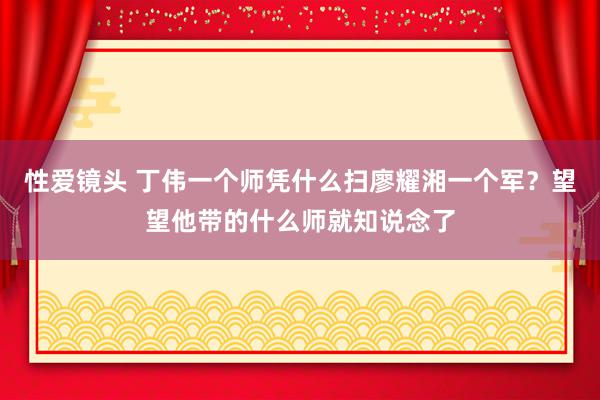 性爱镜头 丁伟一个师凭什么扫廖耀湘一个军？望望他带的什么师就知说念了