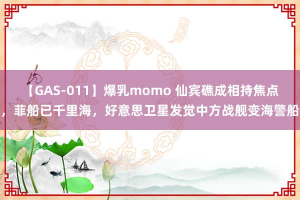 【GAS-011】爆乳momo 仙宾礁成相持焦点，菲船已千里海，好意思卫星发觉中方战舰变海警船