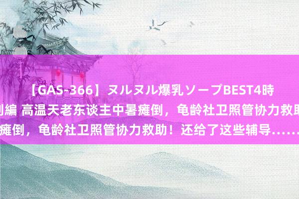 【GAS-366】ヌルヌル爆乳ソープBEST4時間 マットSEX騎乗位特別編 高温天老东谈主中暑瘫倒，龟龄社卫照管协力救助！还给了这些辅导……