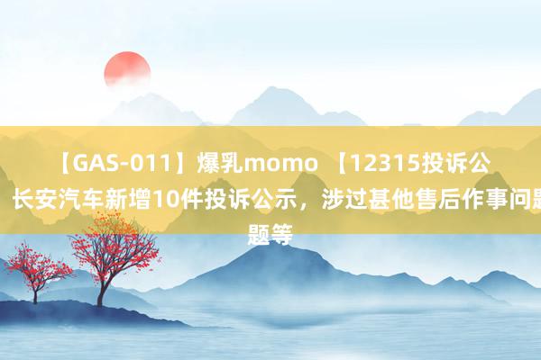 【GAS-011】爆乳momo 【12315投诉公示】长安汽车新增10件投诉公示，涉过甚他售后作事问题等