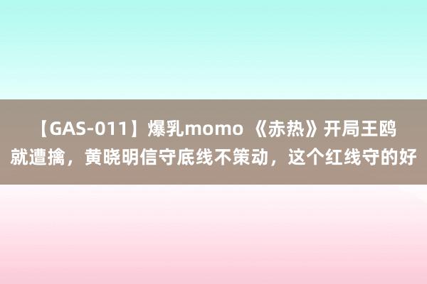 【GAS-011】爆乳momo 《赤热》开局王鸥就遭擒，黄晓明信守底线不策动，这个红线守的好