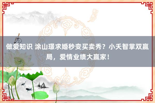 做爱知识 涂山璟求婚秒变买卖秀？小夭智掌双赢局，爱情业绩大赢家！