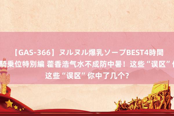 【GAS-366】ヌルヌル爆乳ソープBEST4時間 マットSEX騎乗位特別編 藿香浩气水不成防中暑！这些“误区”你中了几个？