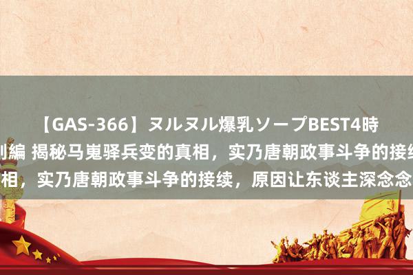 【GAS-366】ヌルヌル爆乳ソープBEST4時間 マットSEX騎乗位特別編 揭秘马嵬驿兵变的真相，实乃唐朝政事斗争的接续，原因让东谈主深念念