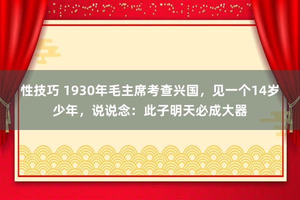 性技巧 1930年毛主席考查兴国，见一个14岁少年，说说念：此子明天必成大器