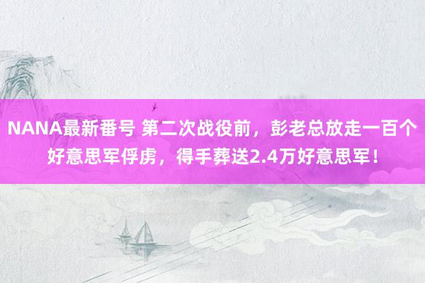 NANA最新番号 第二次战役前，彭老总放走一百个好意思军俘虏，得手葬送2.4万好意思军！