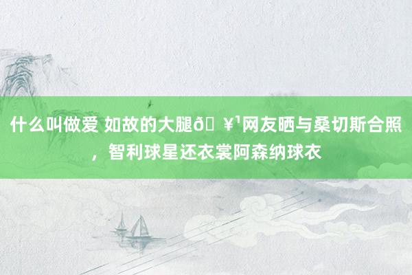 什么叫做爱 如故的大腿🥹网友晒与桑切斯合照，智利球星还衣裳阿森纳球衣