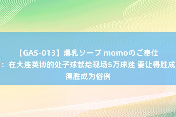 【GAS-013】爆乳ソープ momoのご奉仕 赵明剑：在大连英博的处子球献给现场5万球迷 要让得胜成为俗例