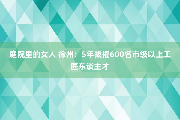 庭院里的女人 徐州：5年拔擢600名市级以上工匠东谈主才