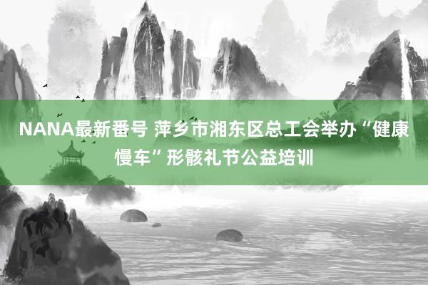 NANA最新番号 萍乡市湘东区总工会举办“健康慢车”形骸礼节公益培训