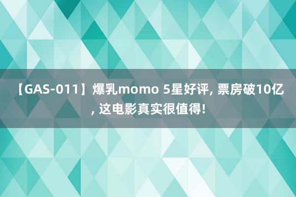 【GAS-011】爆乳momo 5星好评, 票房破10亿, 这电影真实很值得!