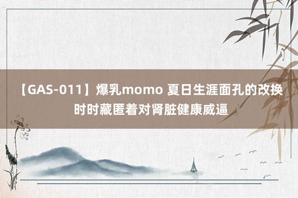 【GAS-011】爆乳momo 夏日生涯面孔的改换 时时藏匿着对肾脏健康威逼