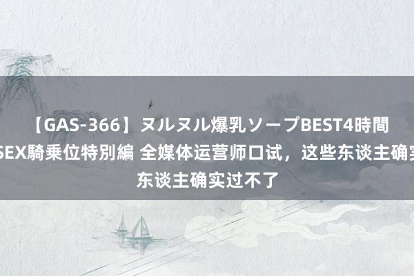 【GAS-366】ヌルヌル爆乳ソープBEST4時間 マットSEX騎乗位特別編 全媒体运营师口试，这些东谈主确实过不了