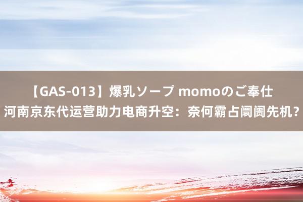 【GAS-013】爆乳ソープ momoのご奉仕 河南京东代运营助力电商升空：奈何霸占阛阓先机？